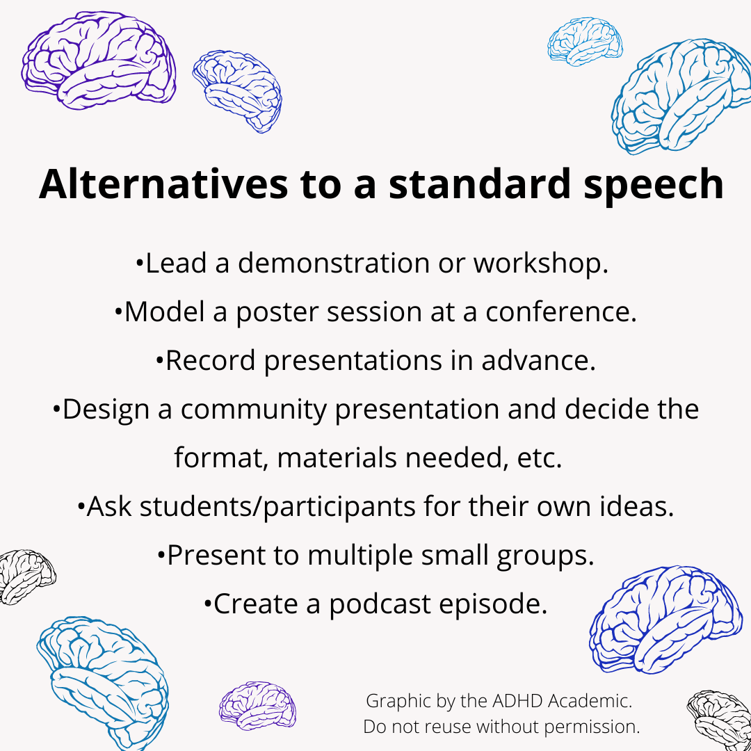 Alternatives to a standard presentation: •Lead a demonstration or workshop.  •Model a poster session at a conference. •Record presentations in advance. •Design a community presentation and decide the format, materials needed, etc.   •Ask students/participants for their own ideas. •Present to multiple small groups. •Create a podcast episode. Graphic by the ADHD Academic.  Do not reuse without permission.