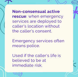 Non-consensual active rescue: when emergency services are deployed to caller's location without the caller's consent. Emergency services often means police. Used if the caller's life is believed to be at immediate risk. 