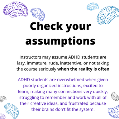 Check your assumptions. Instructors may assume ADHD students are lazy, immature, rude, inattentive, or not taking the course seriously when the reality is often ADHD students are overwhelmed when given poorly organized instructions, excited to learn, making many connections very quickly, struggling to remember and work with all of their creative ideas, and frustrated because their brains don't fit the system.