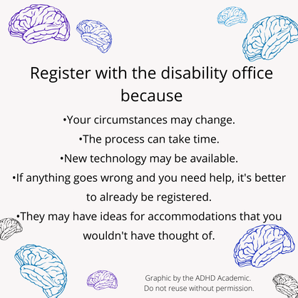 Register with the disability office because: -The process can take time. -New technology may be available. -If anything goes wrong and you need help, it's better to already be registered. -They may have ideas for accommodations that you wouldn't have thought of. Graphic by the ADHD Academic. Do not reuse without permission.
