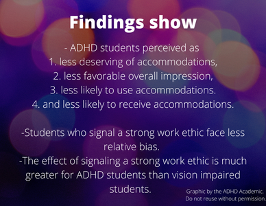 Findings show: - ADHD students perceived as  1. less deserving of accommodations, 2. less favorable overall impression, 3. less likely to use accommodations. 4. and less likely to receive accommodations.  -Students who signal a strong work ethic face less relative bias.  -The effect of signaling a strong work ethic is much greater for ADHD students than vision impaired students.   Graphic by the ADHD Academic. Do not reuse without permission.
