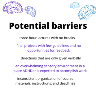 Potential barriers: three hour lectures with no breaks, final projects with few guidelines and no opportunities for feedback, directions that are only given verbally, an overwhelming sensory environment in a place ADHDer is expected to accomplish work, inconsistent organization of course materials, instructions, and deadlines.