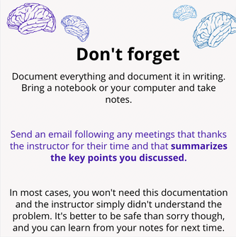 Don't forget. Document everything and document it in writing. Bring a notebook or your computer and take notes. Send an email following any meetings that thanks the instructor for their time and that summarizes the key points you discussed. In most cases, you won't need this documentation and the instructor simply didn't understand the problem. It's better to be safe than sorry though, and you can learn from your notes for next time.