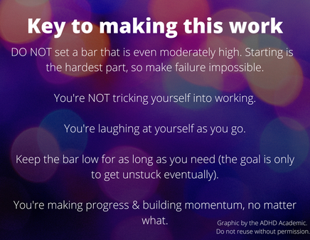 Key to making this work. DO NOT set a bar that is even moderately high. Starting is  the hardest part, so make failure impossible.  You're NOT tricking yourself into working.  You're laughing at yourself as you go.  Keep the bar low for as long as you need (the goal is only to get unstuck eventually).  You're making progress & building momentum, no matter what. Graphic by the ADHD Academic.  Do not reuse without permission.