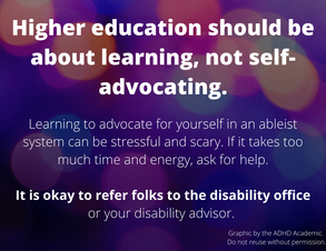 Higher education should be about learning, not self-advocating. Learning to advocate for yourself in an ableist system can be stressful and scary. If it takes too much time and energy, ask for help. It is okay to refer to folks to the disability office or your disability advisor.