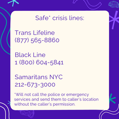 Safe* crisis lines: Trans Lifeline (877) 565-8860 Black Line 1 (800) 604-5841 Samaritans NYC 212-673-3000 *Will not call the police or emergency services and send them to caller's location without the caller's permission.