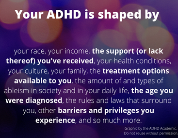 Your ADHD is shaped by your race, your income, the support (or lack thereof) you've received, your health conditions, your culture, your family, the treatment options available to you, the amount of and types of ableism in society and in your daily life, the age you were diagnosed, the rules and laws that surround you, other barriers and privileges you experience, and so much more. Graphic by thr ADHD Academic. Do not reuse without permission.