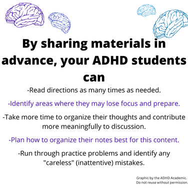 By sharing materials in advance, your ADHD students can -Read directions as many times as needed. -Identify areas where they may lose focus and prepare. -Take more time to organize their thoughts and contribute more meaningfully to discussion. -Plan how to organize their notes best for this content. -Run through practice problems and identify any 