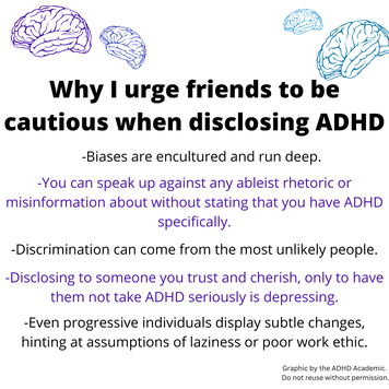 Why I urge friends to be cautious when disclosing ADHD. -Biases are encultured and run deep. -You can speak up against any ableist rhetoric or misinformation about without stating that you have ADHD specifically. -Discrimination can come from the most unlikely people. -Disclosing to someone you trust and cherish, only to have them not take ADHD seriously is depressing. -Even progressive individuals display subtle changes, hinting at assumptions of laziness or poor work ethic.  Graphic by the ADHD Academic.  Do not reuse without permission.