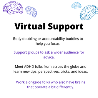 Virtual Support. Body doubling or accountability buddies to help you focus. Support groups to ask a wider audience for advice. Meet ADHD folks from across the globe and learn new tips, perspectives, tricks, and ideas. Work alongside folks who also have brains that operate a bit differently.